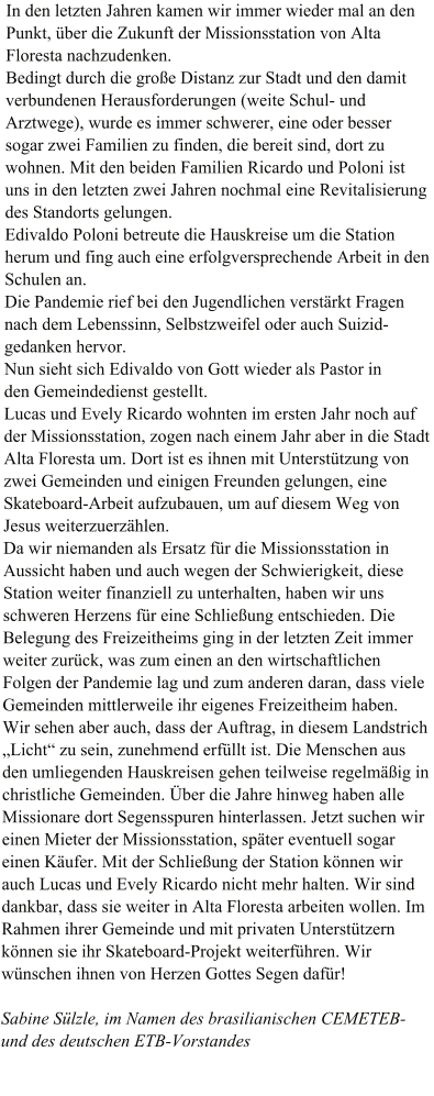 In den letzten Jahren kamen wir immer wieder mal an den Punkt, über die Zukunft der Missionsstation von Alta Floresta nachzudenken. Bedingt durch die große Distanz zur Stadt und den damit verbundenen Herausforderungen (weite Schul- und Arztwege), wurde es immer schwerer, eine oder besser sogar zwei Familien zu finden, die bereit sind, dort zu wohnen. Mit den beiden Familien Ricardo und Poloni ist uns in den letzten zwei Jahren nochmal eine Revitalisierung des Standorts gelungen. Edivaldo Poloni betreute die Hauskreise um die Station herum und fing auch eine erfolgversprechende Arbeit in den Schulen an.  Die Pandemie rief bei den Jugendlichen verstärkt Fragen nach dem Lebenssinn, Selbstzweifel oder auch Suizid-gedanken hervor.  Nun sieht sich Edivaldo von Gott wieder als Pastor in den Gemeindedienst gestellt. Lucas und Evely Ricardo wohnten im ersten Jahr noch auf der Missionsstation, zogen nach einem Jahr aber in die Stadt Alta Floresta um. Dort ist es ihnen mit Unterstützung von zwei Gemeinden und einigen Freunden gelungen, eine Skateboard-Arbeit aufzubauen, um auf diesem Weg von Jesus weiterzuerzählen. Da wir niemanden als Ersatz für die Missionsstation in Aussicht haben und auch wegen der Schwierigkeit, diese Station weiter finanziell zu unterhalten, haben wir uns schweren Herzens für eine Schließung entschieden. Die Belegung des Freizeitheims ging in der letzten Zeit immer weiter zurück, was zum einen an den wirtschaftlichen Folgen der Pandemie lag und zum anderen daran, dass viele Gemeinden mittlerweile ihr eigenes Freizeitheim haben. Wir sehen aber auch, dass der Auftrag, in diesem Landstrich „Licht“ zu sein, zunehmend erfüllt ist. Die Menschen aus den umliegenden Hauskreisen gehen teilweise regelmäßig in christliche Gemeinden. Über die Jahre hinweg haben alle Missionare dort Segensspuren hinterlassen. Jetzt suchen wir einen Mieter der Missionsstation, später eventuell sogar einen Käufer. Mit der Schließung der Station können wir auch Lucas und Evely Ricardo nicht mehr halten. Wir sind dankbar, dass sie weiter in Alta Floresta arbeiten wollen. Im Rahmen ihrer Gemeinde und mit privaten Unterstützern können sie ihr Skateboard-Projekt weiterführen. Wir wünschen ihnen von Herzen Gottes Segen dafür!  Sabine Sülzle, im Namen des brasilianischen CEMETEB- und des deutschen ETB-Vorstandes